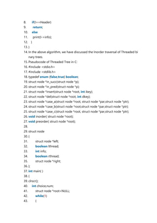8. if(I==Header)
9. return;
10. else
11. print(I->info);
12. }
13. }
14. In the above algorithm, we have discussed the Inorder traversal of Threaded bi
nary trees.
15. Pseudocode of Threaded Tree in C:
16. #include <stdio.h>
17. #include <stdlib.h>
18. typedef enum {false,true} boolean;
19. struct node *in_succ(struct node *p);
20. struct node *in_pred(struct node *p);
21. struct node *insert(struct node *root, int ikey);
22. struct node *del(struct node *root, int dkey);
23. struct node *case_a(struct node *root, struct node *par,struct node *ptr);
24. struct node *case_b(struct node *root,struct node *par,struct node *ptr);
25. struct node *case_c(struct node *root, struct node *par,struct node *ptr);
26. void inorder( struct node *root);
27. void preorder( struct node *root);
28.
29. struct node
30. {
31. struct node *left;
32. boolean lthread;
33. int info;
34. boolean rthread;
35. struct node *right;
36. };
37. int main( )
38. {
39. clrscr();
40. int choice,num;
41. struct node *root=NULL;
42. while(1)
43. {
 