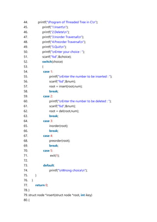 44. printf("Program of Threaded Tree in Cn");
45. printf("1.Insertn");
46. printf("2.Deleten");
47. printf("3.Inorder Traversaln");
48. printf("4.Preorder Traversaln");
49. printf("5.Quitn");
50. printf("nEnter your choice : ");
51. scanf("%d",&choice);
52. switch(choice)
53. {
54. case 1:
55. printf("nEnter the number to be inserted : ");
56. scanf("%d",&num);
57. root = insert(root,num);
58. break;
59. case 2:
60. printf("nEnter the number to be deleted : ");
61. scanf("%d",&num);
62. root = del(root,num);
63. break;
64. case 3:
65. inorder(root);
66. break;
67. case 4:
68. preorder(root);
69. break;
70. case 5:
71. exit(1);
72.
73. default:
74. printf("nWrong choicen");
75. }
76. }
77. return 0;
78. }
79. struct node *insert(struct node *root, int ikey)
80. {
 