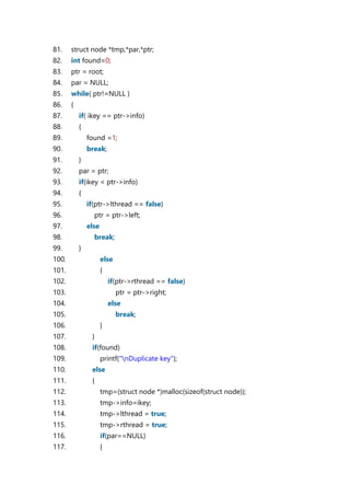 81. struct node *tmp,*par,*ptr;
82. int found=0;
83. ptr = root;
84. par = NULL;
85. while( ptr!=NULL )
86. {
87. if( ikey == ptr->info)
88. {
89. found =1;
90. break;
91. }
92. par = ptr;
93. if(ikey < ptr->info)
94. {
95. if(ptr->lthread == false)
96. ptr = ptr->left;
97. else
98. break;
99. }
100. else
101. {
102. if(ptr->rthread == false)
103. ptr = ptr->right;
104. else
105. break;
106. }
107. }
108. if(found)
109. printf("nDuplicate key");
110. else
111. {
112. tmp=(struct node *)malloc(sizeof(struct node));
113. tmp->info=ikey;
114. tmp->lthread = true;
115. tmp->rthread = true;
116. if(par==NULL)
117. {
 