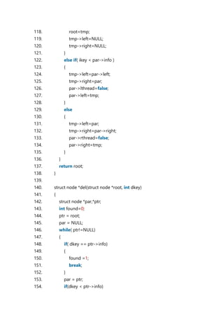 118. root=tmp;
119. tmp->left=NULL;
120. tmp->right=NULL;
121. }
122. else if( ikey < par->info )
123. {
124. tmp->left=par->left;
125. tmp->right=par;
126. par->lthread=false;
127. par->left=tmp;
128. }
129. else
130. {
131. tmp->left=par;
132. tmp->right=par->right;
133. par->rthread=false;
134. par->right=tmp;
135. }
136. }
137. return root;
138. }
139.
140. struct node *del(struct node *root, int dkey)
141. {
142. struct node *par,*ptr;
143. int found=0;
144. ptr = root;
145. par = NULL;
146. while( ptr!=NULL)
147. {
148. if( dkey == ptr->info)
149. {
150. found =1;
151. break;
152. }
153. par = ptr;
154. if(dkey < ptr->info)
 