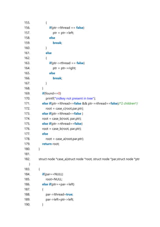 155. {
156. if(ptr->lthread == false)
157. ptr = ptr->left;
158. else
159. break;
160. }
161. else
162. {
163. if(ptr->rthread == false)
164. ptr = ptr->right;
165. else
166. break;
167. }
168. }
169. if(found==0)
170. printf("ndkey not present in tree");
171. else if(ptr->lthread==false && ptr->rthread==false)/*2 children*/
172. root = case_c(root,par,ptr);
173. else if(ptr->lthread==false )
174. root = case_b(root, par,ptr);
175. else if(ptr->rthread==false)
176. root = case_b(root, par,ptr);
177. else
178. root = case_a(root,par,ptr);
179. return root;
180. }
181.
182. struct node *case_a(struct node *root, struct node *par,struct node *ptr
)
183. {
184. if(par==NULL)
185. root=NULL;
186. else if(ptr==par->left)
187. {
188. par->lthread=true;
189. par->left=ptr->left;
190. }
 