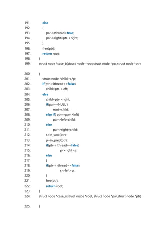 191. else
192. {
193. par->rthread=true;
194. par->right=ptr->right;
195. }
196. free(ptr);
197. return root;
198. }
199. struct node *case_b(struct node *root,struct node *par,struct node *ptr)
200. {
201. struct node *child,*s,*p;
202. if(ptr->lthread==false)
203. child=ptr->left;
204. else
205. child=ptr->right;
206. if(par==NULL )
207. root=child;
208. else if( ptr==par->left)
209. par->left=child;
210. else
211. par->right=child;
212. s=in_succ(ptr);
213. p=in_pred(ptr);
214. if(ptr->lthread==false)
215. p->right=s;
216. else
217. {
218. if(ptr->rthread==false)
219. s->left=p;
220. }
221. free(ptr);
222. return root;
223. }
224. struct node *case_c(struct node *root, struct node *par,struct node *ptr)
225. {
 
