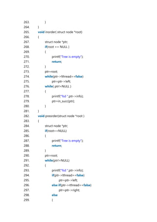263. }
264. }
265. void inorder( struct node *root)
266. {
267. struct node *ptr;
268. if(root == NULL )
269. {
270. printf("Tree is empty");
271. return;
272. }
273. ptr=root;
274. while(ptr->lthread==false)
275. ptr=ptr->left;
276. while( ptr!=NULL )
277. {
278. printf("%d ",ptr->info);
279. ptr=in_succ(ptr);
280. }
281. }
282. void preorder(struct node *root )
283. {
284. struct node *ptr;
285. if(root==NULL)
286. {
287. printf("Tree is empty");
288. return;
289. }
290. ptr=root;
291. while(ptr!=NULL)
292. {
293. printf("%d ",ptr->info);
294. if(ptr->lthread==false)
295. ptr=ptr->left;
296. else if(ptr->rthread==false)
297. ptr=ptr->right;
298. else
299. {
 