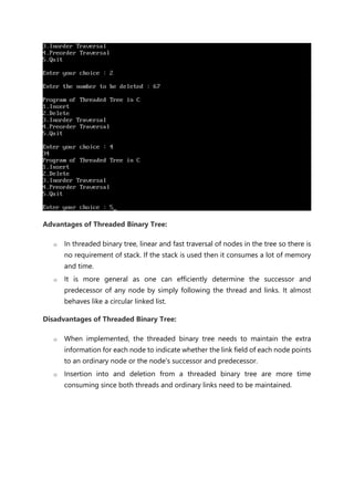 Advantages of Threaded Binary Tree:
o In threaded binary tree, linear and fast traversal of nodes in the tree so there is
no requirement of stack. If the stack is used then it consumes a lot of memory
and time.
o It is more general as one can efficiently determine the successor and
predecessor of any node by simply following the thread and links. It almost
behaves like a circular linked list.
Disadvantages of Threaded Binary Tree:
o When implemented, the threaded binary tree needs to maintain the extra
information for each node to indicate whether the link field of each node points
to an ordinary node or the node's successor and predecessor.
o Insertion into and deletion from a threaded binary tree are more time
consuming since both threads and ordinary links need to be maintained.
 