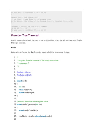 Do you want to continue (Type y or n)
y
Select one of the operations::
1. To insert a new node in the Binary Tree
2. To display the nodes of the Binary Tree(via Inorder Traversal).
2
Inorder Traversal of the Binary Tree::
12 23 45 78 87 98
Do you want to continue (Type y or n)
n
Preorder Tree Traversal
In this traversal method, the root node is visited first, then the left subtree, and finally
the right subtree.
Code
Let's write a C code for the Preorder traversal of the binary search tree.
1. /*
2. * Program: Preorder traversal of the binary search tree
3. * Language: C
4. */
5.
6. #include<stdio.h>
7. #include<stdlib.h>
8.
9. struct node
10. {
11. int key;
12. struct node *left;
13. struct node *right;
14. };
15.
16. //return a new node with the given value
17. struct node *getNode(int val)
18. {
19. struct node *newNode;
20.
21. newNode = malloc(sizeof(struct node));
22.
 