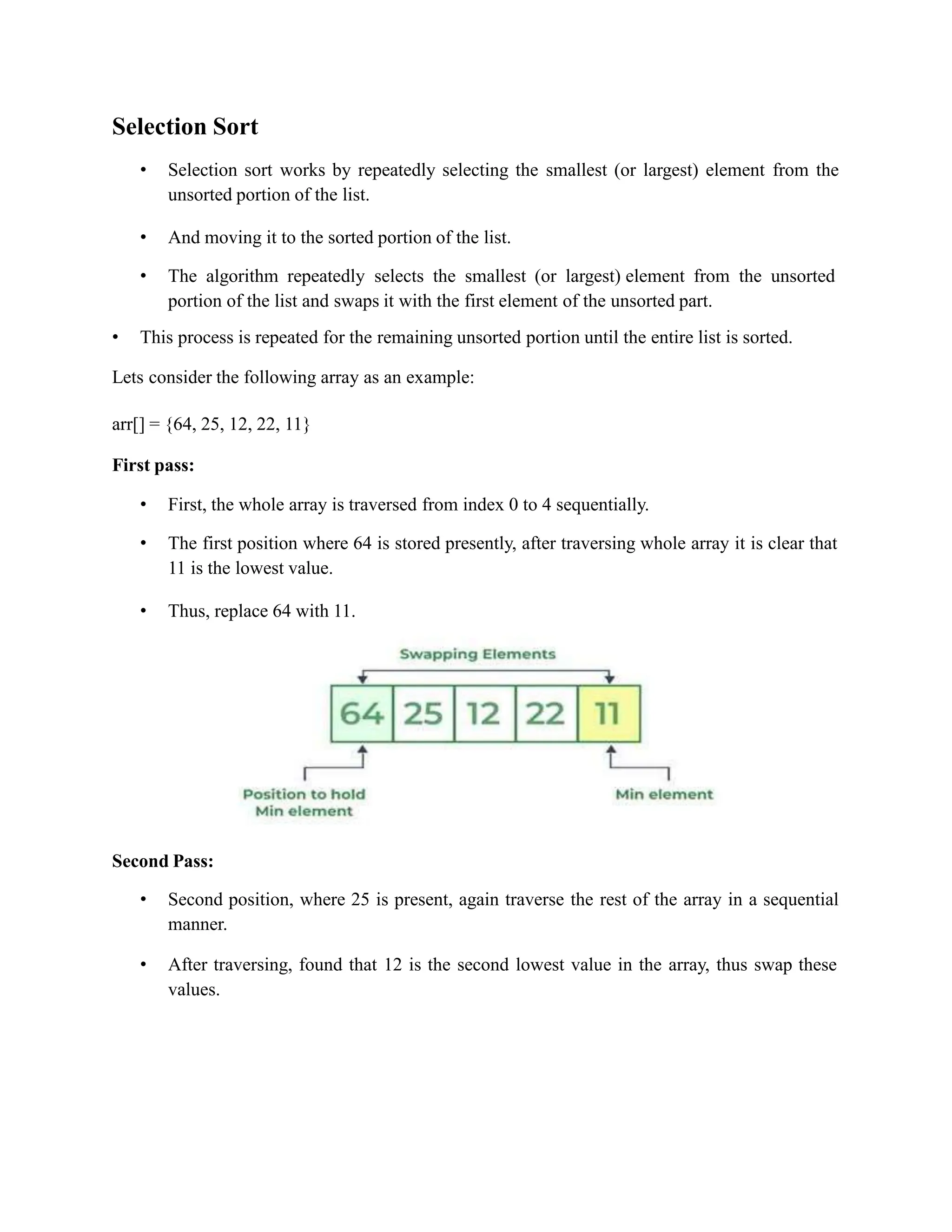 Selection Sort
• Selection sort works by repeatedly selecting the smallest (or largest) element from the
unsorted portion of the list.
• And moving it to the sorted portion of the list.
• The algorithm repeatedly selects the smallest (or largest) element from the unsorted
portion of the list and swaps it with the first element of the unsorted part.
• This process is repeated for the remaining unsorted portion until the entire list is sorted.
Lets consider the following array as an example:
arr[] = {64, 25, 12, 22, 11}
First pass:
• First, the whole array is traversed from index 0 to 4 sequentially.
• The first position where 64 is stored presently, after traversing whole array it is clear that
11 is the lowest value.
• Thus, replace 64 with 11.
Second Pass:
• Second position, where 25 is present, again traverse the rest of the array in a sequential
manner.
• After traversing, found that 12 is the second lowest value in the array, thus swap these
values.
 