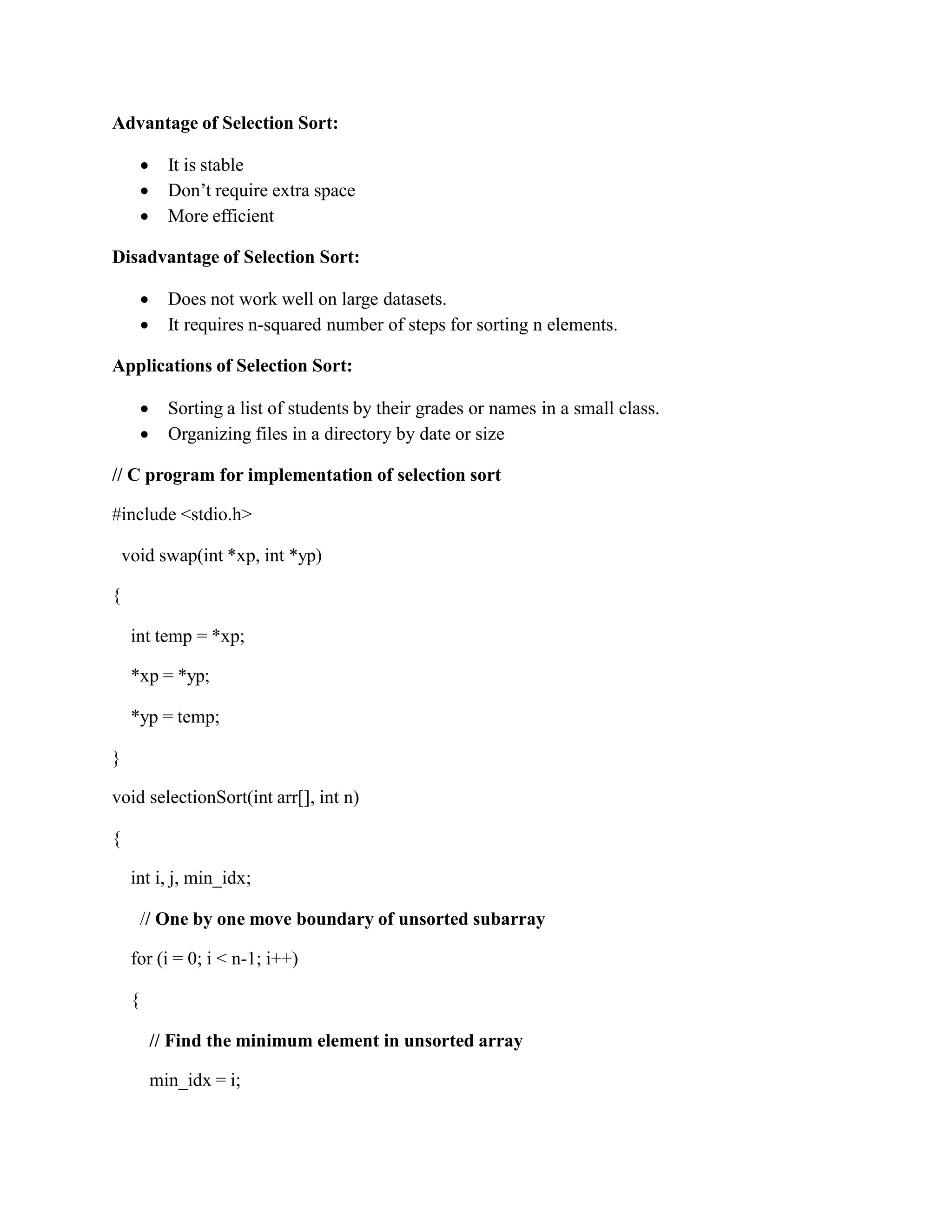 Advantage of Selection Sort:
 It is stable
 Don’t require extra space
 More efficient
Disadvantage of Selection Sort:
 Does not work well on large datasets.
 It requires n-squared number of steps for sorting n elements.
Applications of Selection Sort:
 Sorting a list of students by their grades or names in a small class.
 Organizing files in a directory by date or size
// C program for implementation of selection sort
#include <stdio.h>
void swap(int *xp, int *yp)
{
int temp = *xp;
*xp = *yp;
*yp = temp;
}
void selectionSort(int arr[], int n)
{
int i, j, min_idx;
// One by one move boundary of unsorted subarray
for (i = 0; i < n-1; i++)
{
// Find the minimum element in unsorted array
min_idx = i;
 