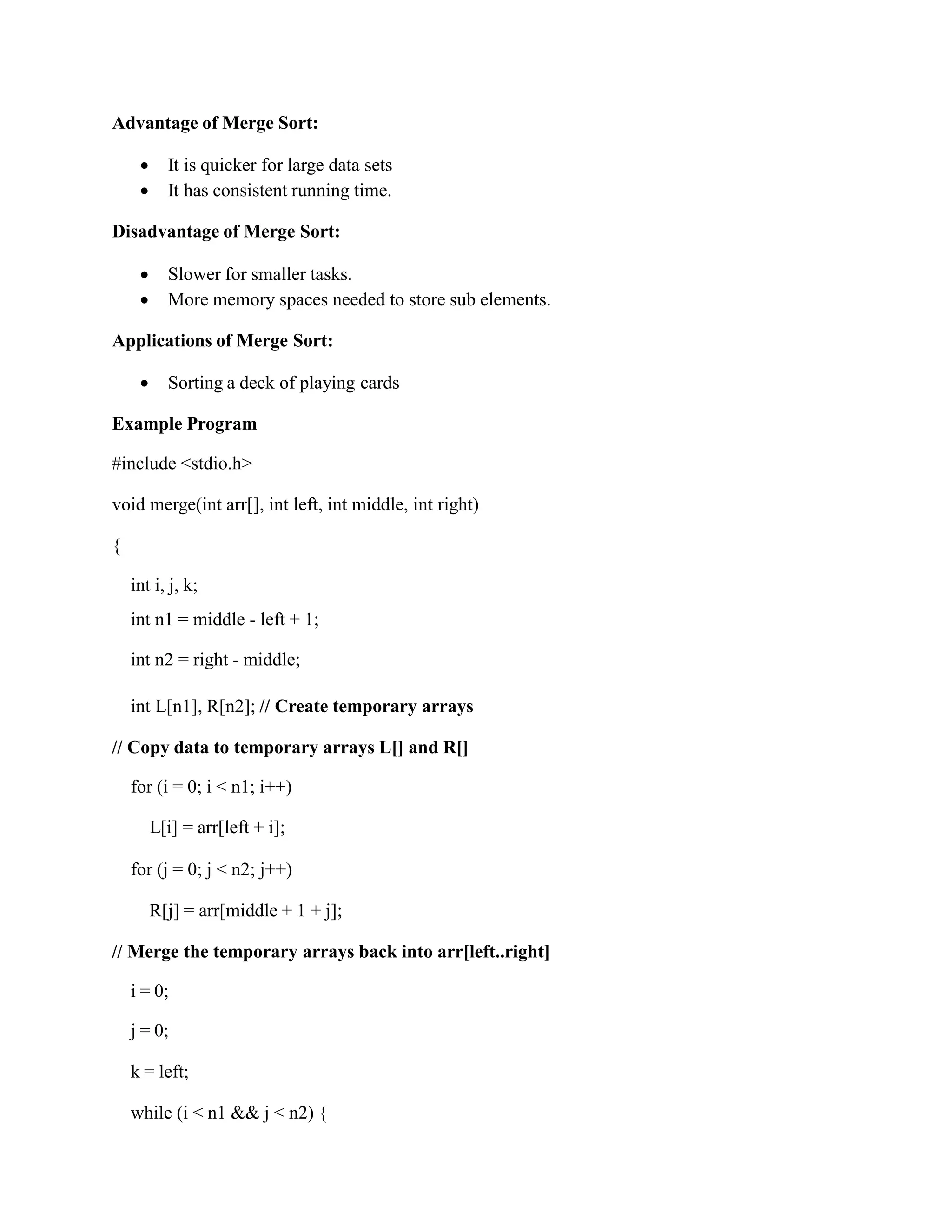 Advantage of Merge Sort:
 It is quicker for large data sets
 It has consistent running time.
Disadvantage of Merge Sort:
 Slower for smaller tasks.
 More memory spaces needed to store sub elements.
Applications of Merge Sort:
 Sorting a deck of playing cards
Example Program
#include <stdio.h>
void merge(int arr[], int left, int middle, int right)
{
int i, j, k;
int n1 = middle - left + 1;
int n2 = right - middle;
int L[n1], R[n2]; // Create temporary arrays
// Copy data to temporary arrays L[] and R[]
for (i = 0; i < n1; i++)
L[i] = arr[left + i];
for (j = 0; j < n2; j++)
R[j] = arr[middle + 1 + j];
// Merge the temporary arrays back into arr[left..right]
i = 0;
j = 0;
k = left;
while (i < n1 && j < n2) {
 