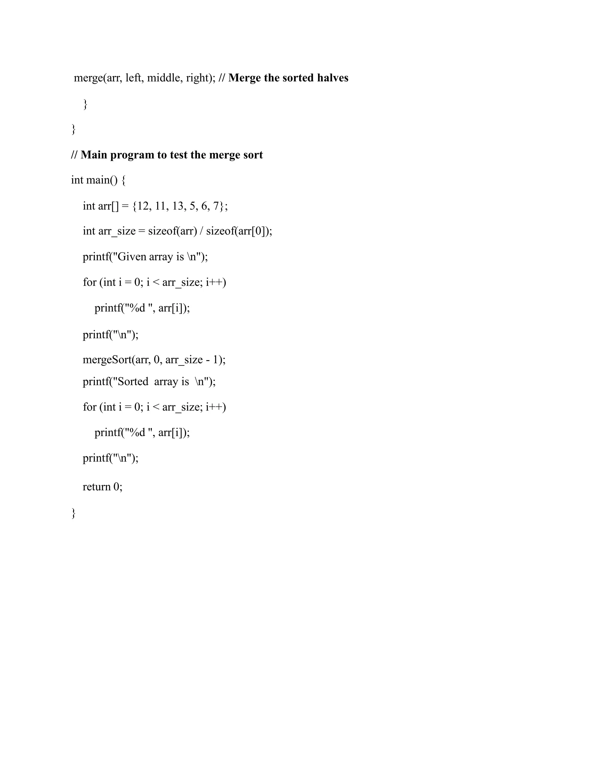 merge(arr, left, middle, right); // Merge the sorted halves
}
}
// Main program to test the merge sort
int main() {
int arr[] = {12, 11, 13, 5, 6, 7};
int arr_size = sizeof(arr) / sizeof(arr[0]);
printf("Given array is n");
for (int i = 0; i < arr_size; i++)
printf("%d ", arr[i]);
printf("n");
mergeSort(arr, 0, arr_size - 1);
printf("Sorted array is n");
for (int i = 0; i < arr_size; i++)
printf("%d ", arr[i]);
printf("n");
return 0;
}
 