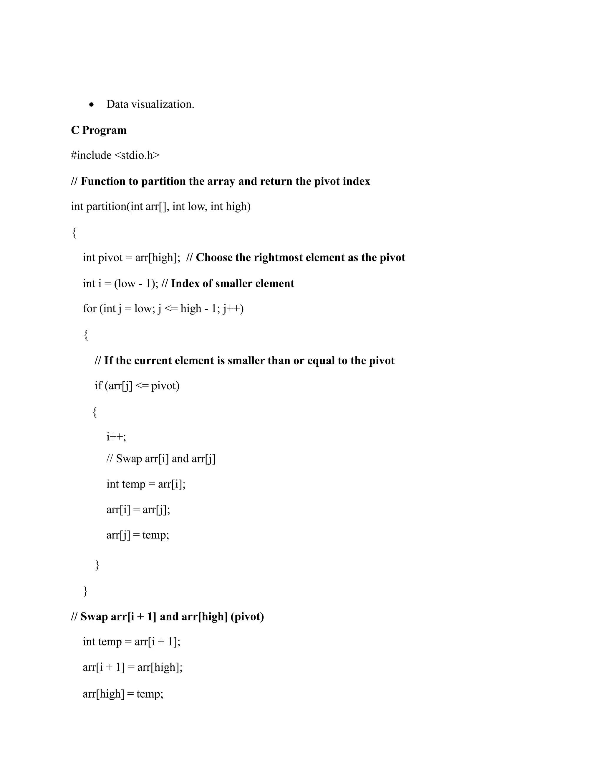  Data visualization.
C Program
#include <stdio.h>
// Function to partition the array and return the pivot index
int partition(int arr[], int low, int high)
{
int pivot = arr[high]; // Choose the rightmost element as the pivot
int i = (low - 1); // Index of smaller element
for (int j = low; j <= high - 1; j++)
{
// If the current element is smaller than or equal to the pivot
if (arr[j] <= pivot)
{
i++;
// Swap arr[i] and arr[j]
int temp = arr[i];
arr[i] = arr[j];
arr[j] = temp;
}
}
// Swap arr[i + 1] and arr[high] (pivot)
int temp = arr[i + 1];
arr[i + 1] = arr[high];
arr[high] = temp;
 