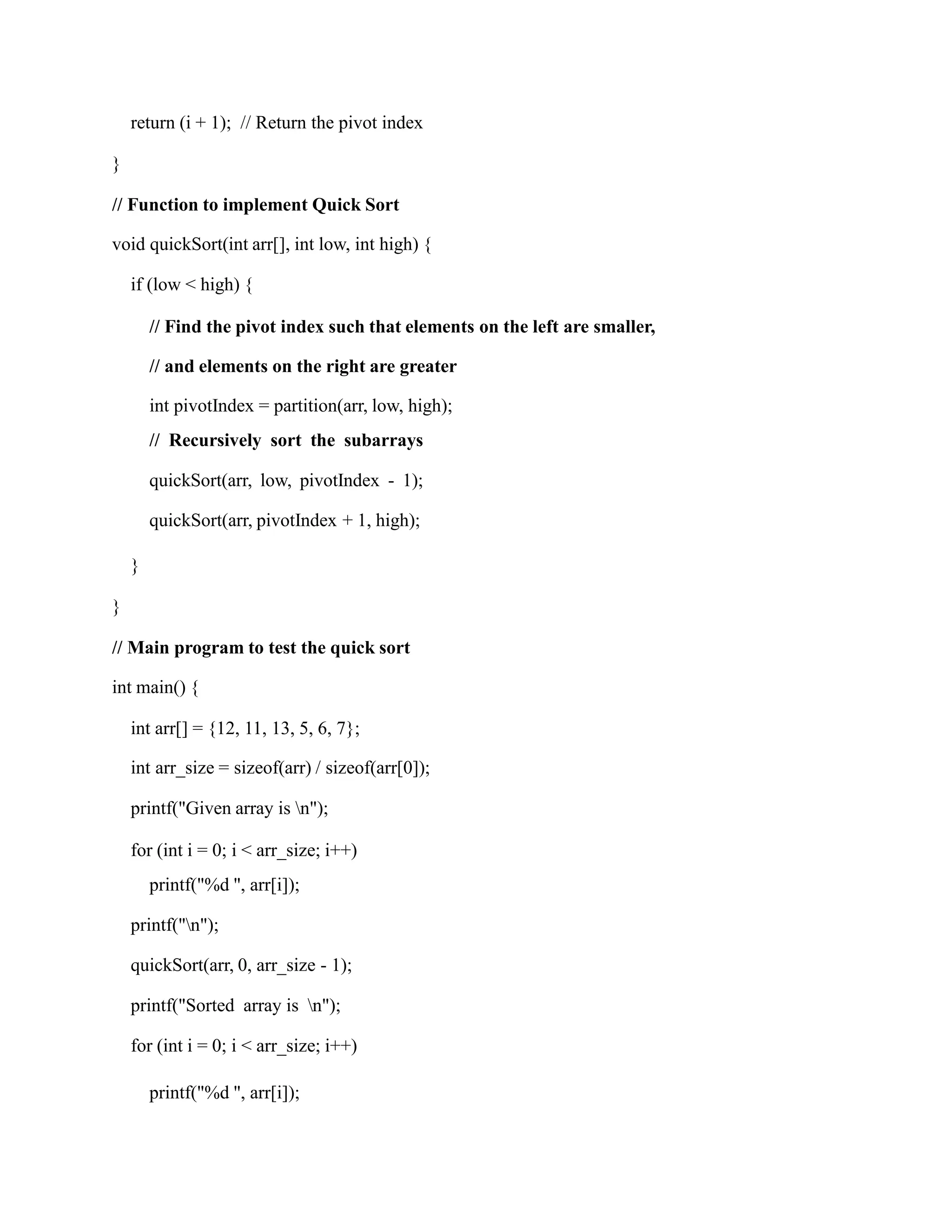 return (i + 1); // Return the pivot index
}
// Function to implement Quick Sort
void quickSort(int arr[], int low, int high) {
if (low < high) {
// Find the pivot index such that elements on the left are smaller,
// and elements on the right are greater
int pivotIndex = partition(arr, low, high);
// Recursively sort the subarrays
quickSort(arr, low, pivotIndex - 1);
quickSort(arr, pivotIndex + 1, high);
}
}
// Main program to test the quick sort
int main() {
int arr[] = {12, 11, 13, 5, 6, 7};
int arr_size = sizeof(arr) / sizeof(arr[0]);
printf("Given array is n");
for (int i = 0; i < arr_size; i++)
printf("%d ", arr[i]);
printf("n");
quickSort(arr, 0, arr_size - 1);
printf("Sorted array is n");
for (int i = 0; i < arr_size; i++)
printf("%d ", arr[i]);
 