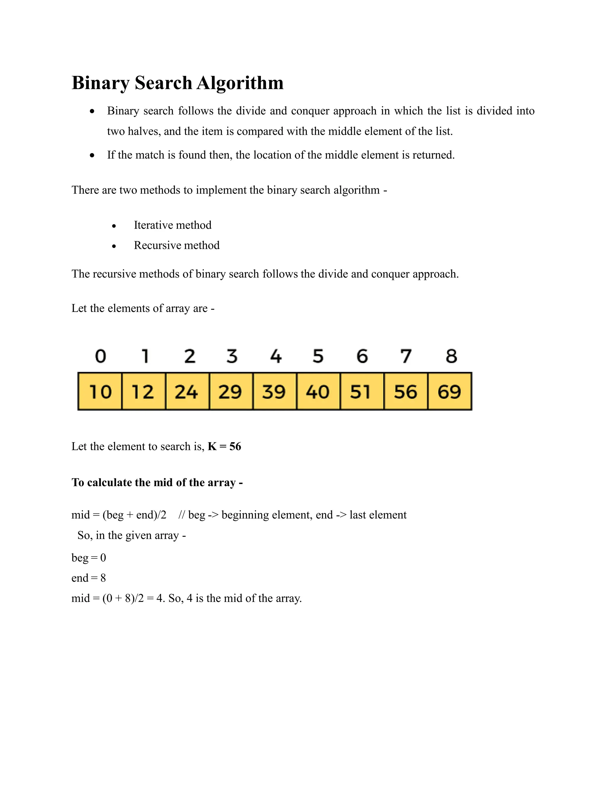 Binary Search Algorithm
 Binary search follows the divide and conquer approach in which the list is divided into
two halves, and the item is compared with the middle element of the list.
 If the match is found then, the location of the middle element is returned.
There are two methods to implement the binary search algorithm -
 Iterative method
 Recursive method
The recursive methods of binary search follows the divide and conquer approach.
Let the elements of array are -
Let the element to search is, K = 56
To calculate the mid of the array -
mid = (beg + end)/2 // beg -> beginning element, end -> last element
So, in the given array -
beg = 0
end = 8
mid = (0 + 8)/2 = 4. So, 4 is the mid of the array.
 