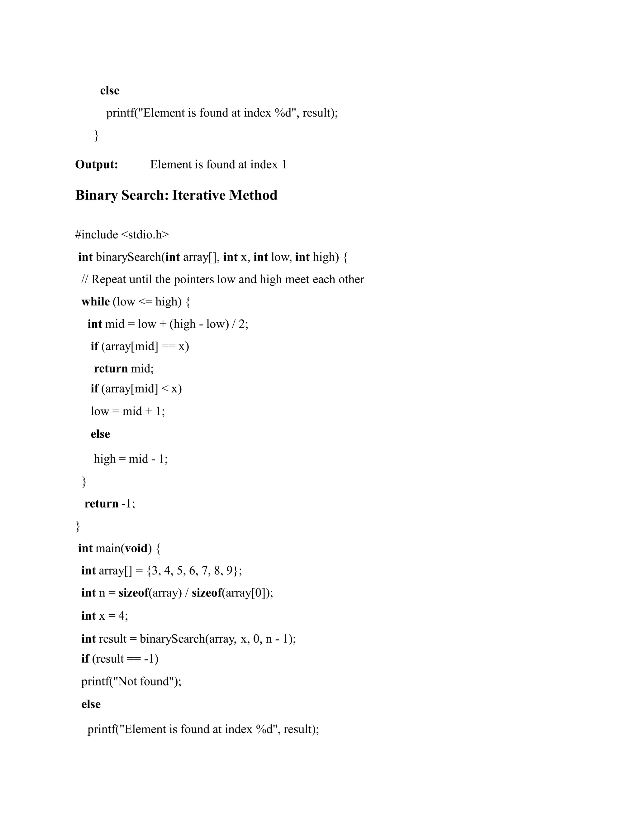 else
printf("Element is found at index %d", result);
}
Output: Element is found at index 1
Binary Search: Iterative Method
#include <stdio.h>
int binarySearch(int array[], int x, int low, int high) {
// Repeat until the pointers low and high meet each other
while (low <= high) {
int mid = low + (high - low) / 2;
if (array[mid] == x)
return mid;
if (array[mid] < x)
low = mid + 1;
else
high = mid - 1;
}
return -1;
}
int main(void) {
int array[] = {3, 4, 5, 6, 7, 8, 9};
int n = sizeof(array) / sizeof(array[0]);
int x = 4;
int result = binarySearch(array, x, 0, n - 1);
if (result == -1)
printf("Not found");
else
printf("Element is found at index %d", result);
 