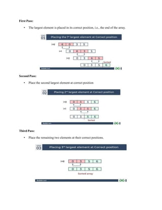 First Pass:
• The largest element is placed in its correct position, i.e., the end of the array.
Second Pass:
• Place the second largest element at correct position
Third Pass:
• Place the remaining two elements at their correct positions.
 