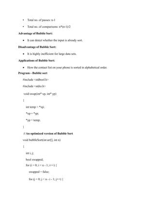 • Total no. of passes: n-1
• Total no. of comparisons: n*(n-1)/2
Advantage of Bubble Sort:
 It can detect whether the input is already sort.
Disadvantage of Bubble Sort:
 It is highly inefficient for large data sets.
Applications of Bubble Sort:
 How the contact list on your phone is sorted in alphabetical order.
Program - Bubble sort
#include <stdbool.h>
#include <stdio.h>
void swap(int* xp, int* yp)
{
int temp = *xp;
*xp = *yp;
*yp = temp;
}
// An optimized version of Bubble Sort
void bubbleSort(int arr[], int n)
{
int i, j;
bool swapped;
for (i = 0; i < n - 1; i++) {
swapped = false;
for (j = 0; j < n - i - 1; j++) {
 