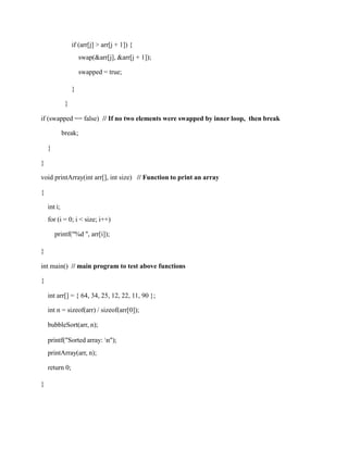 if (arr[j] > arr[j + 1]) {
swap(&arr[j], &arr[j + 1]);
swapped = true;
}
}
if (swapped == false) // If no two elements were swapped by inner loop, then break
break;
}
}
void printArray(int arr[], int size) // Function to print an array
{
int i;
for (i = 0; i < size; i++)
printf("%d ", arr[i]);
}
int main() // main program to test above functions
{
int arr[] = { 64, 34, 25, 12, 22, 11, 90 };
int n = sizeof(arr) / sizeof(arr[0]);
bubbleSort(arr, n);
printf("Sorted array: n");
printArray(arr, n);
return 0;
}
 
