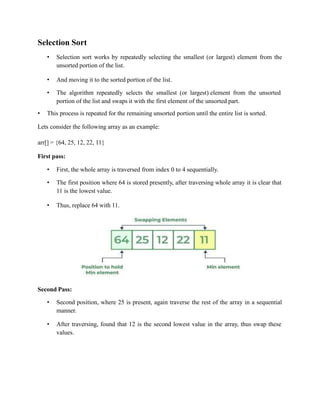 Selection Sort
• Selection sort works by repeatedly selecting the smallest (or largest) element from the
unsorted portion of the list.
• And moving it to the sorted portion of the list.
• The algorithm repeatedly selects the smallest (or largest) element from the unsorted
portion of the list and swaps it with the first element of the unsorted part.
• This process is repeated for the remaining unsorted portion until the entire list is sorted.
Lets consider the following array as an example:
arr[] = {64, 25, 12, 22, 11}
First pass:
• First, the whole array is traversed from index 0 to 4 sequentially.
• The first position where 64 is stored presently, after traversing whole array it is clear that
11 is the lowest value.
• Thus, replace 64 with 11.
Second Pass:
• Second position, where 25 is present, again traverse the rest of the array in a sequential
manner.
• After traversing, found that 12 is the second lowest value in the array, thus swap these
values.
 