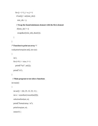 for (j = i+1; j < n; j++)
if (arr[j] < arr[min_idx])
min_idx = j;
// Swap the found minimum element with the first element
if(min_idx != i)
swap(&arr[min_idx], &arr[i]);
}
}
/* Function to print an array */
void printArray(int arr[], int size)
{
int i;
for (i=0; i < size; i++)
printf("%d ", arr[i]);
printf("n");
}
// Main program to test above functions
int main()
{
int arr[] = {64, 25, 12, 22, 11};
int n = sizeof(arr)/sizeof(arr[0]);
selectionSort(arr, n);
printf("Sorted array: n");
printArray(arr, n);
return 0; }
 