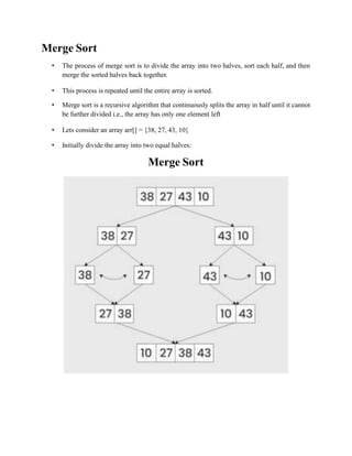 Merge Sort
• The process of merge sort is to divide the array into two halves, sort each half, and then
merge the sorted halves back together.
• This process is repeated until the entire array is sorted.
• Merge sort is a recursive algorithm that continuously splits the array in half until it cannot
be further divided i.e., the array has only one element left
• Lets consider an array arr[] = {38, 27, 43, 10}
• Initially divide the array into two equal halves:
Merge Sort
 