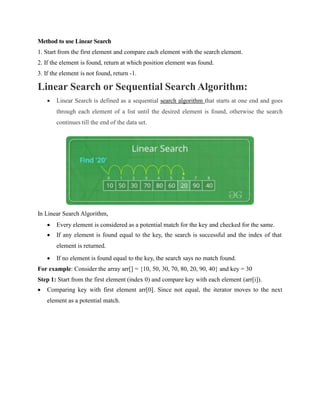 Method to use Linear Search
1. Start from the first element and compare each element with the search element.
2. If the element is found, return at which position element was found.
3. If the element is not found, return -1.
Linear Search or Sequential Search Algorithm:
 Linear Search is defined as a sequential search algorithm that starts at one end and goes
through each element of a list until the desired element is found, otherwise the search
continues till the end of the data set.
In Linear Search Algorithm,
 Every element is considered as a potential match for the key and checked for the same.
 If any element is found equal to the key, the search is successful and the index of that
element is returned.
 If no element is found equal to the key, the search says no match found.
For example: Consider the array arr[] = {10, 50, 30, 70, 80, 20, 90, 40} and key = 30
Step 1: Start from the first element (index 0) and compare key with each element (arr[i]).
 Comparing key with first element arr[0]. Since not equal, the iterator moves to the next
element as a potential match.
 