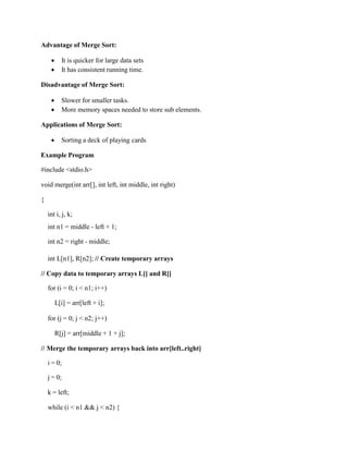 Advantage of Merge Sort:
 It is quicker for large data sets
 It has consistent running time.
Disadvantage of Merge Sort:
 Slower for smaller tasks.
 More memory spaces needed to store sub elements.
Applications of Merge Sort:
 Sorting a deck of playing cards
Example Program
#include <stdio.h>
void merge(int arr[], int left, int middle, int right)
{
int i, j, k;
int n1 = middle - left + 1;
int n2 = right - middle;
int L[n1], R[n2]; // Create temporary arrays
// Copy data to temporary arrays L[] and R[]
for (i = 0; i < n1; i++)
L[i] = arr[left + i];
for (j = 0; j < n2; j++)
R[j] = arr[middle + 1 + j];
// Merge the temporary arrays back into arr[left..right]
i = 0;
j = 0;
k = left;
while (i < n1 && j < n2) {
 