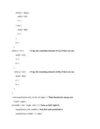 if (L[i] <= R[j]) {
arr[k] = L[i];
i++;
} else {
arr[k] = R[j];
j++;
}
k++;
}
while (i < n1) { // Copy the remaining elements of L[], if there are any
arr[k] = L[i];
i++;
k++;
}
while (j < n2) { // Copy the remaining elements of R[], if there are any
arr[k] = R[j];
j++;
k++;
}
}
void mergeSort(int arr[], int left, int right) { // Main function for merge sort
if (left < right) {
int middle = left + (right - left) / 2; // Same as (left+right)/2,
mergeSort(arr, left, middle); // Sort first and second halves
mergeSort(arr, middle + 1, right);
 