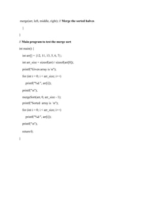 merge(arr, left, middle, right); // Merge the sorted halves
}
}
// Main program to test the merge sort
int main() {
int arr[] = {12, 11, 13, 5, 6, 7};
int arr_size = sizeof(arr) / sizeof(arr[0]);
printf("Given array is n");
for (int i = 0; i < arr_size; i++)
printf("%d ", arr[i]);
printf("n");
mergeSort(arr, 0, arr_size - 1);
printf("Sorted array is n");
for (int i = 0; i < arr_size; i++)
printf("%d ", arr[i]);
printf("n");
return 0;
}
 