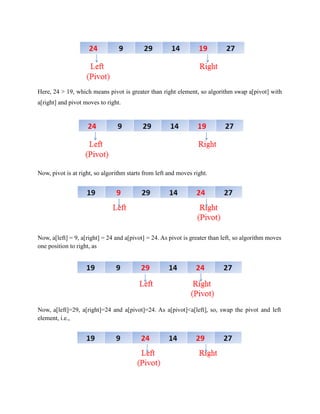Here, 24 > 19, which means pivot is greater than right element, so algorithm swap a[pivot] with
a[right] and pivot moves to right.
Now, pivot is at right, so algorithm starts from left and moves right.
Now, a[left] = 9, a[right] = 24 and a[pivot] = 24. As pivot is greater than left, so algorithm moves
one position to right, as
Now, a[left]=29, a[right]=24 and a[pivot]=24. As a[pivot]<a[left], so, swap the pivot and left
element, i.e.,
 
