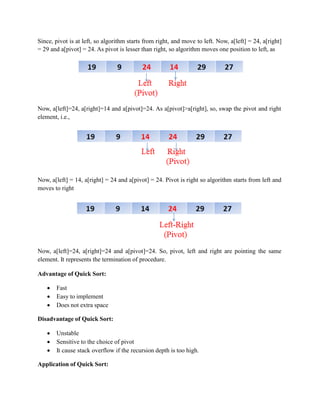 Since, pivot is at left, so algorithm starts from right, and move to left. Now, a[left] = 24, a[right]
= 29 and a[pivot] = 24. As pivot is lesser than right, so algorithm moves one position to left, as
Now, a[left]=24, a[right]=14 and a[pivot]=24. As a[pivot]>a[right], so, swap the pivot and right
element, i.e.,
Now, a[left] = 14, a[right] = 24 and a[pivot] = 24. Pivot is right so algorithm starts from left and
moves to right
Now, a[left]=24, a[right]=24 and a[pivot]=24. So, pivot, left and right are pointing the same
element. It represents the termination of procedure.
Advantage of Quick Sort:
 Fast
 Easy to implement
 Does not extra space
Disadvantage of Quick Sort:
 Unstable
 Sensitive to the choice of pivot
 It cause stack overflow if the recursion depth is too high.
Application of Quick Sort:
 