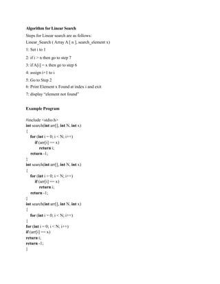 Algorithm for Linear Search
Steps for Linear search are as follows:
Linear_Search ( Array A [ n ], search_element x)
1: Set i to 1
2: if i > n then go to step 7
3: if A[i] = x then go to step 6
4: assign i+1 to i
5: Go to Step 2
6: Print Element x Found at index i and exit
7: display “element not found”
Example Program
#include <stdio.h>
int search(int arr[], int N, int x)
{
for (int i = 0; i < N; i++)
if (arr[i] == x)
return i;
return -1;
}
int search(int arr[], int N, int x)
{
for (int i = 0; i < N; i++)
if (arr[i] == x)
return i;
return -1;
}
int search(int arr[], int N, int x)
{
for (int i = 0; i < N; i++)
{
for (int i = 0; i < N; i++)
if (arr[i] == x)
return i;
return -1;
}
 