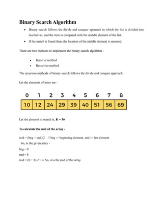 Binary Search Algorithm
 Binary search follows the divide and conquer approach in which the list is divided into
two halves, and the item is compared with the middle element of the list.
 If the match is found then, the location of the middle element is returned.
There are two methods to implement the binary search algorithm -
 Iterative method
 Recursive method
The recursive methods of binary search follows the divide and conquer approach.
Let the elements of array are -
Let the element to search is, K = 56
To calculate the mid of the array -
mid = (beg + end)/2 // beg -> beginning element, end -> last element
So, in the given array -
beg = 0
end = 8
mid = (0 + 8)/2 = 4. So, 4 is the mid of the array.
 