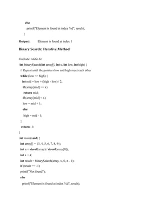 else
printf("Element is found at index %d", result);
}
Output: Element is found at index 1
Binary Search: Iterative Method
#include <stdio.h>
int binarySearch(int array[], int x, int low, int high) {
// Repeat until the pointers low and high meet each other
while (low <= high) {
int mid = low + (high - low) / 2;
if (array[mid] == x)
return mid;
if (array[mid] < x)
low = mid + 1;
else
high = mid - 1;
}
return -1;
}
int main(void) {
int array[] = {3, 4, 5, 6, 7, 8, 9};
int n = sizeof(array) / sizeof(array[0]);
int x = 4;
int result = binarySearch(array, x, 0, n - 1);
if (result == -1)
printf("Not found");
else
printf("Element is found at index %d", result);
 