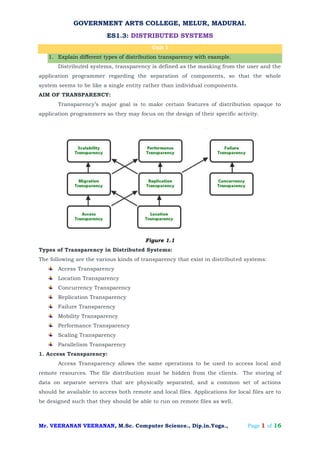 GOVERNMENT ARTS COLLEGE, MELUR, MADURAI.
ES1.3: DISTRIBUTED SYSTEMS
Mr. VEERANAN VEERANAN, M.Sc. Computer Science., Dip.in.Yoga., Page 1 of 16
Unit I
1. Explain different types of distribution transparency with example.
Distributed systems, transparency is defined as the masking from the user and the
application programmer regarding the separation of components, so that the whole
system seems to be like a single entity rather than individual components.
AIM OF TRANSPARENCY:
Transparency’s major goal is to make certain features of distribution opaque to
application programmers so they may focus on the design of their specific activity.
Figure 1.1
Types of Transparency in Distributed Systems:
The following are the various kinds of transparency that exist in distributed systems:
Access Transparency
Location Transparency
Concurrency Transparency
Replication Transparency
Failure Transparency
Mobility Transparency
Performance Transparency
Scaling Transparency
Parallelism Transparency
1. Access Transparency:
Access Transparency allows the same operations to be used to access local and
remote resources. The file distribution must be hidden from the clients. The storing of
data on separate servers that are physically separated, and a common set of actions
should be available to access both remote and local files. Applications for local files are to
be designed such that they should be able to run on remote files as well.
 