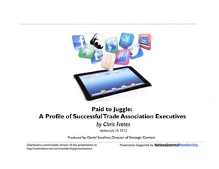 Paid to fuggle:
         A Profile of SuccessfulTrade Association Executives
                                                       by Chris Frotes
                                                           Updated July   29,2012

                                Produced by: Daniel Sunshine, Director of Strategic Content

Download a customizable version of this presentation at:                    Prese ntati   on   Su   pported by   NationaUournall[embership
http://national jou rnal.com/membersh ip/presentations
 