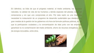 En definitiva, se trata de que el progreso material, el medio ambiente, los recursos
naturales, la calidad de vida de los humanos y demás especies del planeta, vayan en
consonancia y sin que uno comprometa al otro. Por ésta razón es una imperiosa
necesidad la instauración de un programa de desarrollo sustentable que obedezca en
gran medida de la gestión de los gobiernos a la hora de formular políticas públicas, en las
que la participación ciudadana y la concientización de ésta junto con las empresas
garanticen la no contaminación del medio ambiente, ahorro de recursos energéticos, uso
de energía renovables, entre otros.
 