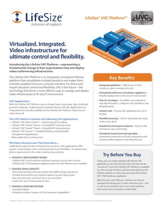 LifeSize® UVC Platform™




Virtualized. Integrated.
Video infrastructure for
ultimate control and flexibility.
Introducing the LifeSize UVC Platform—representing a
fundamental change in how organizations buy and deploy
video conferencing infrastructure.

The LifeSize UVC Platform is an integrated, virtualized software
platform that consolidates multiple products and makes them
                                                                                                                                                        Key Benefits
instantly available from one common interface. For those who                                                                         » Integrated platform—Efficiencies in time,
require absolute control and flexibility, UVC is the future—the                                                                        resources, space, energy and costs
technology that drives a more efficient way to manage and deploy
                                                                                                                                     » Virtualized software or hardware appliance—
video infrastructure to fit any IT environment.                                                                                        Flexible deployment to fit every IT environment

UVC Applications                                                                                                                     » one UI, one login—Simplifies user experience
With the LifeSize UVC Platform, you no longer have to purchase, ship, install and                                                      and administration; configure once, benefit across
provision separate, single-purpose hardware devices. All UVC applications are                                                          all applications
integrated and instantly available on the LifeSize UVC Platform. Select one or                                                       » Instant trial—Try any UVC application for up to
select them all.                                                                                                                       60 days

The UVC Platform includes the following UVC applications:                                                                            » flexible licensing—Pay for only what you need;
•	 LifeSize® UVC Video Center™—Streaming and recording                                                                                 scale as you grow
•	 LifeSize® UVC Transit™ Server—Firewall/NAT traversal server                                                                       » Standard or enterprise features—Pay for only
•	 LifeSize® UVC Transit™ Client—Firewall/NAT traversal proxy                                                                          the features you need today
•	 LifeSize® UVC Access™—Simplified dialing and bandwidth
   management (gatekeeper)                                                                                                           » Standards-based and interoperable—
•	 More applications coming soon                                                                                                       Investment protection and easy integration with
                                                                                                                                       existing video endpoints and infrastructure
HD Video Infrastructure That Does More…
Unlike fixed-capacity video infrastructure products, UVC applications offer
greater customization, more control and enormous flexibility—to a level never
before experienced in the video conferencing industry.

     CHooSe A DePLoyMenT MoDeL
                                                                                                                                              Try Before You Buy
     •	LifeSize UVC virtual machine software (running on your own servers)                                                           Today, you can easily evaluate all LifeSize UVC
     •	LifeSize UVC 1100 hardware appliance (with the UVC Platform pre-installed)                                                    applications via a free 60-day trial. The trial can be
                                                                                                                                     “turned on” from the LifeSize UVC Platform, available
     CHooSe yoUr CAPACITy                                                                                                            as a free virtual machine software download on the
     •	Entry-level pricing to fit every need, from SMB to large enterprises                                                          LifeSize website or when you purchase the LifeSize
     •	Flexible licensing lets you expand capacity as your needs grow                                                                UVC 1100 hardware appliance.
     •	Buy only what you need and never over purchase
     •	Scale from tens to thousands of users                                                                                         With the new UVC Platform, LifeSize has forever
                                                                                                                                     changed the landscape of video infrastructure—not
     CHooSe A feATUre eDITIon                                                                                                        in one or two products but in an entire platform
     •	Standard Edition                                                                                                              from which new innovations will unfold.
     •	Enterprise Edition: Feature-rich for maximum capabilities*


* Enterprise Edition is currently available for LifeSize UVC Video Center with rollout to other products coming soon. Check the LifeSize website for updates.
 