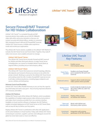 LifeSize® UVC Transit™




Secure Firewall/NAT Traversal
for HD Video Collaboration
LifeSize® UVC Transit™ is a complete firewall and NAT
traversal solution that enables secure Full HD (1080p30)
video calls within and across networks so that you can
connect securely with distant offices, vendors or customers.
With standards-based H.460 and SIP firewall/NAT traversal,
LifeSize UVC Transit ensures a reliable video experience
inside and outside your organization.

The LifeSize UVC Transit solution, available on the LifeSize® UVC Platform™,
includes the UVC Transit Server and Transit Client. Together, they make IP
video more secure, more scalable and easier to manage.

      LifeSize® UVC Transit™ Server
                                                                                                       LifeSize UVC Transit
      The LifeSize UVC Transit Server provides firewall and NAT traversal                                  Key Features
      for LifeSize and other third-party devices. A single Transit Server
      at headquarters can connect to multiple LifeSize Transit Clients at
                                                                                                                     Enables secure
      regional offices, providing secure intercompany calling.                                             Secure
                                                                                                                     intercompany calling

      LifeSize® UVC Transit™ Client
      The LifeSize UVC Transit Client preserves network topology, allowing                                           Smallest set of open firewall
                                                                                                      Fewer Ports,
      all endpoints and network infrastructure devices to be within the                                              ports needed for SIP and H.323
                                                                                                         Less Risk
      private network. Working as a proxy for the LifeSize UVC Transit Server                                        traversal
      and residing inside the LAN, it renders firewall/NAT traversal services
      to all video conferencing devices, including legacy endpoints and
                                                                                                                     Supports direct media between
      servers, LifeSize and third parties.                                                        Reduced Latency
                                                                                                                     video systems where possible

Ultimate Control and Flexibility
LifeSize UVC Transit offers flexible licensing so you can buy the capacity                                           H.323: H.460.18, H.460.19, H.235;
                                                                                                    Multiprotocol
you need today and scale as you grow—thus ensuring improved utilization                                              SIP: STUN, TURN, ICE, UDP, TCP,
                                                                                                         Support
of IT resources and dollars.                                                                                         HTTPS, TLS

LifeSize UVC Platform
LifeSize UVC Transit is part of the LifeSize UVC Platform, which consolidates                         Accelerated    Deploy within minutes
                                                                                                      Deployment     on LifeSize UVC Platform
the capabilities of multiple single-purpose video infrastructure products
and makes them instantly accessible from one common interface.
Available as virtual machine software or hardware, the UVC Platform
enables immediate deployment of UVC Transit Server or UVC Transit Client,                               Open and     Works with LifeSize and
                                                                                                    Interoperable    third-party video systems
with an easy 60-day try-before-you-buy option.

Deploy LifeSize UVC Transit in combination with other UVC applications
on the same hardware or virtual machine. Today, with LifeSize UVC Transit,                             Investment    Integration with existing
                                                                                                        Protection   gatekeeper & SIP PBX solutions
connecting to customers, suppliers, partners and colleagues around the
globe has never been easier or more cost-effective.


Note: LifeSize UVC Transit has been optimized to run on VMware® virtualization technology.
 
