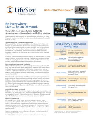 LifeSize® UVC Video Center™




Be Everywhere.
Live … or On Demand.
The world’s most powerful one-button HD
streaming, recording and auto-publishing solution
Share knowledge and communicate business-critical information via video.
This single solution ensures that live and on-demand videos are easily accessible
from any location.

Superior Recording & Broadcast Capabilities
LifeSize UVC Video Center, now available on the LifeSize® UVC Platform™,                               LifeSize UVC Video Center
supports an unrivaled number of concurrent recordings, on-demand streams
and simultaneous live streams, all in 720p30 HD video. With the simple push                                   Key Features
of a button,* you can record and broadcast executive updates, business
presentations, sales meetings and training sessions as well as share data,                                   Simplifies
                                                                                                                                     Add scale and conserve
                                                                                                      Streaming Across
charts and images. You can also upload up to 1080p30 video files for playback                                                        bandwidth by federating
                                                                                                            UVC Video
on demand.                                                                                                                           multiple UVC Video Centers
                                                                                                               Centers
Automatic adaptive streaming optimizes live and on-demand videos for every
                                                                                                                                     Live chat allows viewers to
viewer—desktop, laptop, tablet or phone. The viewing device automatically                                 Interactive
                                                                                                                                     communicate and share
selects the best playback rate based on bandwidth conditions, thus ensuring                           Communications
                                                                                                                                     information via text
a quality viewing experience with minimal delays or buffering.

Enterprise Solutions Without Headaches
                                                                                                              Streams to             View from any computer (Mac
LifeSize UVC Video Center makes life easier for IT administrators, who can add
                                                                                                            More Devices             or PC), iPhone®, iPad® or iPod®
users and create recording keys so that authors can auto-publish video content.
Multicasting improves bandwidth utilization for live streaming to large
audiences, and federation links multiple UVC Video Centers across geographic                                                         Utilize multicasting to expand
locations so you can access and share video content without putting strain on                            Highly Scalable             streaming capacity and save
network bandwidth.                                                                                                                   bandwidth costs
Integration with active directory simplifies user and group management, and a
built-in reporting feature gives insight into user viewing patterns. In addition,                            Optimized               Automatic adaptive streaming
UVC Video Center scales to enterprise needs through support for network                                Playback Quality              for every device
storage and centralized video asset management. UVC Video Center also offers
API support for integration with third-party applications, including Learning
Management Systems. And you can embed live and recorded videos in websites                              User-Controlled              Easily switch between layouts
and social media tools.                                                                                         Layout               during playback
Ultimate Control and Flexibility
UVC Video Center offers flexible licensing so you can buy the capacity you need
today and scale as you grow—thus ensuring improved utilization of IT resources                                                       Add branding elements to user
                                                                                                       Customizable UI
and dollars. LifeSize UVC Video Center also offers two levels of feature options,                                                    interface
a Standard Edition and an enhanced, feature-rich Enterprise Edition.

LifeSize UVC Platform                                                                                      Administrator             Active directory, reporting
LifeSize UVC Video Center is part of the LifeSize UVC Platform, which                                          Controls              features, NAS, REST API
consolidates the capabilities of multiple single-purpose video infrastructure
products and makes them instantly accessible from one common interface.
Available as virtual machine software or hardware, the UVC Platform enables
                                                                                                             Accelerated             Deploy within minutes on
immediate deployment of UVC Video Center with an easy 60-day try-before-
                                                                                                             Deployment              LifeSize UVC Platform
you-buy option.

Now, any company can record and stream HD-quality video to thousands of                            *Applicable for LifeSize® 220™ series systems, LGExecutive, powered by
                                                                                                   LifeSize®, LifeSize® Passport™ and LifeSize® Passport Connect™.
viewers anywhere in the world.
Note: LifeSize UVC Video Center has been optimized to run on VMware® virtualization technology.
 