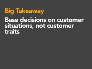 Big Takeaway
Base decisions on customer
situations, not customer
traits
 