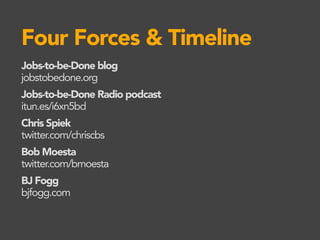 Four Forces & Timeline
Jobs-to-be-Done blog
jobstobedone.org
Jobs-to-be-Done Radio podcast
itun.es/i6xn5bd
Chris Spiek
twitter.com/chriscbs
Bob Moesta
twitter.com/bmoesta
BJ Fogg
bjfogg.com
 
