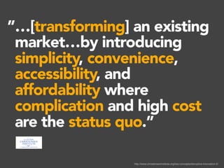 http://www.christenseninstitute.org/key-concepts/disruptive-innovation-2/
…[transforming] an existing
market…by introducing
simplicity, convenience,
accessibility, and
affordability where
complication and high cost
are the status quo.”
”…[transforming] an existing
market…by introducing
simplicity, convenience,
accessibility, and
affordability where
complication and high cost
are the status quo.”
”
 