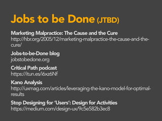 Jobs to be Done(JTBD)
Marketing Malpractice: The Cause and the Cure
http://hbr.org/2005/12/marketing-malpractice-the-cause-and-the-
cure/
Jobs-to-be-Done blog
jobstobedone.org
Critical Path podcast
https://itun.es/i6xz6Nf
Kano Analysis
http://uxmag.com/articles/leveraging-the-kano-model-for-optimal-
results
Stop Designing for ‘Users’: Design for Activities
https://medium.com/design-ux/9c5e582b3ec8
 