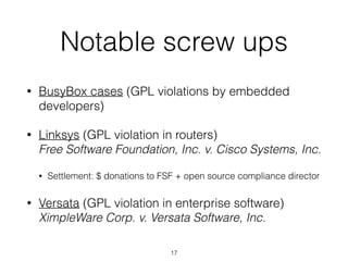 Notable screw ups 
• BusyBox cases (GPL violations by embedded 
developers) 
• Linksys (GPL violation in routers) 
Free Software Foundation, Inc. v. Cisco Systems, Inc. 
• Settlement: $ donations to FSF + open source compliance director 
• Versata (GPL violation in enterprise software) 
XimpleWare Corp. v. Versata Software, Inc. 
17 
 