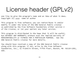 License header (GPLv2) 
one line to give the program's name and an idea of what it does. 
Copyright (C) yyyy name of author 
! 
This program is free software; you can redistribute it and/or 
modify it under the terms of the GNU General Public License 
as published by the Free Software Foundation; either version 2 
of the License, or (at your option) any later version. 
! 
This program is distributed in the hope that it will be useful, 
but WITHOUT ANY WARRANTY; without even the implied warranty of 
MERCHANTABILITY or FITNESS FOR A PARTICULAR PURPOSE. See the 
GNU General Public License for more details. 
! 
You should have received a copy of the GNU General Public License 
along with this program; if not, write to the Free Software 
Foundation, Inc., 51 Franklin Street, Fifth Floor, Boston, MA 02110-1301, 
USA. 
23 
 