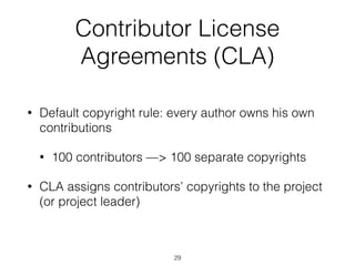 Contributor License 
Agreements (CLA) 
• Default copyright rule: every author owns his own 
contributions 
• 100 contributors —> 100 separate copyrights 
• CLA assigns contributors’ copyrights to the project 
(or project leader) 
29 
 