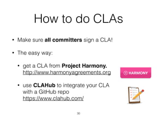 How to do CLAs 
• Make sure all committers sign a CLA! 
• The easy way: 
• get a CLA from Project Harmony. 
http://www.harmonyagreements.org 
• use CLAHub to integrate your CLA 
with a GitHub repo 
https://www.clahub.com/ 
30 
 