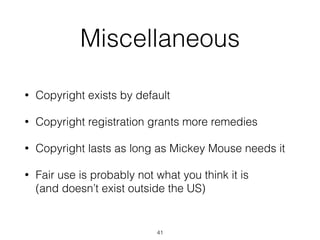 Miscellaneous 
• Copyright exists by default 
• Copyright registration grants more remedies 
• Copyright lasts as long as Mickey Mouse needs it 
• Fair use is probably not what you think it is 
(and doesn’t exist outside the US) 
41 
 