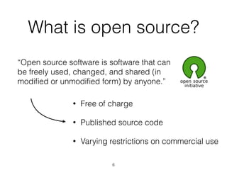 What is open source? 
“Open source software is software that can 
be freely used, changed, and shared (in 
modified or unmodified form) by anyone.” 
• Free of charge 
• Published source code 
• Varying restrictions on commercial use 
6 
 