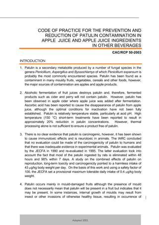 1
Adopted 2003.
CODE OF PRACTICE FOR THE PREVENTION AND
REDUCTION OF PATULIN CONTAMINATION IN
APPLE JUICE AND APPLE JUICE INGREDIENTS
IN OTHER BEVERAGES
CAC/RCP 50-2003
INTRODUCTION
1. Patulin is a secondary metabolite produced by a number of fungal species in the
genera Penicillium, Aspergillus and Byssochlamys of which Penicillium expansum is
probably the most commonly encountered species. Patulin has been found as a
contaminant in many mouldy fruits, vegetables, cereals and other foods, however,
the major sources of contamination are apples and apple products.
2. Alcoholic fermentation of fruit juices destroys patulin and, therefore, fermented
products such as cider and perry will not contain patulin. However, patulin has
been observed in apple cider where apple juice was added after fermentation.
Ascorbic acid has been reported to cause the disappearance of patulin from apple
juice, although the optimal conditions for inactivation have not been fully
established. Patulin is relatively temperature stable, particularly at acid pH. High
temperature (150 °C) short-term treatments have been reported to result in
approximately 20% reduction in patulin concentrations. However, thermal
processing alone is not sufficient to ensure a product free of patulin.
3. There is no clear evidence that patulin is carcinogenic, however, it has been shown
to cause immunotoxic effects and is neurotoxic in animals. The IARC concluded
that no evaluation could be made of the carcinogenicity of patulin to humans and
that there was inadequate evidence in experimental animals. Patulin was evaluated
by the JECFA in 1990 and re-evaluated in 1995. The latter evaluation took into
account the fact that most of the patulin ingested by rats is eliminated within 48
hours and 98% within 7 days. A study on the combined effects of patulin on
reproduction, long-term toxicity and carcinogenicity pointed to a harmless intake of
43 g/kg body weight per day. On the basis of this work and using a safety factor of
100, the JECFA set a provisional maximum tolerable daily intake of 0.4 g/kg body
weight.
4. Patulin occurs mainly in mould-damaged fruits although the presence of mould
does not necessarily mean that patulin will be present in a fruit but indicates that it
may be present. In some instances, internal growth of moulds may result from
insect or other invasions of otherwise healthy tissue, resulting in occurrence of
 