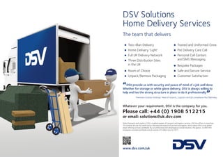 DSV Solutions
Home Delivery Services
The team that delivers
“DSV provide us with security and peace of mind of a job well done.
Whether for storage or white glove delivery, DSV is always willing to
help and has the strong structure in place to do it professionally
”
Freemans Grattan Holdings’ Head of Imports, Logistics and QA compliance Roz Walmsley
Whatever your requirement, DSV is the company for you.
Please call: +44 (0) 1908 512215
or email: solutions@uk.dsv.com
Global Transport and Logistics. DSV is a global supplier of transport and logistics services. DSV has offices in more than
70 countries all over the world and an international network of partners and agents, which makes DSV a truly global
player offering services worldwide. By our professional and advantageous overall solutions, the approx. 22,000 DSV
employees recorded worldwide annual revenue of 6 billion euro for 2011.
www.dsv.com/uk
•Two-Man Delivery
•Home Delivery ‘Light’
•Full UK Delivery Network
•Three Distribution Sites
in the UK
•Room of Choice
•Unpack/Remove Packaging
•Trained and Uniformed Crew
•Pre Delivery Care Call
•Personal Call Centers
and SMS Messaging
•Bespoke Packages
•Safe and Secure Service
•Customer Satisfaction
 